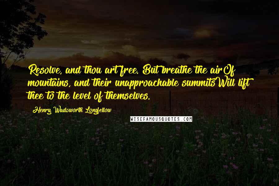 Henry Wadsworth Longfellow Quotes: Resolve, and thou art free. But breathe the airOf mountains, and their unapproachable summitsWill lift thee to the level of themselves.