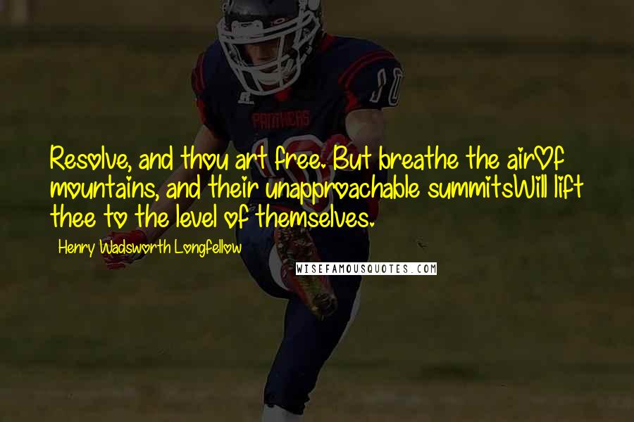 Henry Wadsworth Longfellow Quotes: Resolve, and thou art free. But breathe the airOf mountains, and their unapproachable summitsWill lift thee to the level of themselves.