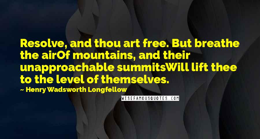 Henry Wadsworth Longfellow Quotes: Resolve, and thou art free. But breathe the airOf mountains, and their unapproachable summitsWill lift thee to the level of themselves.