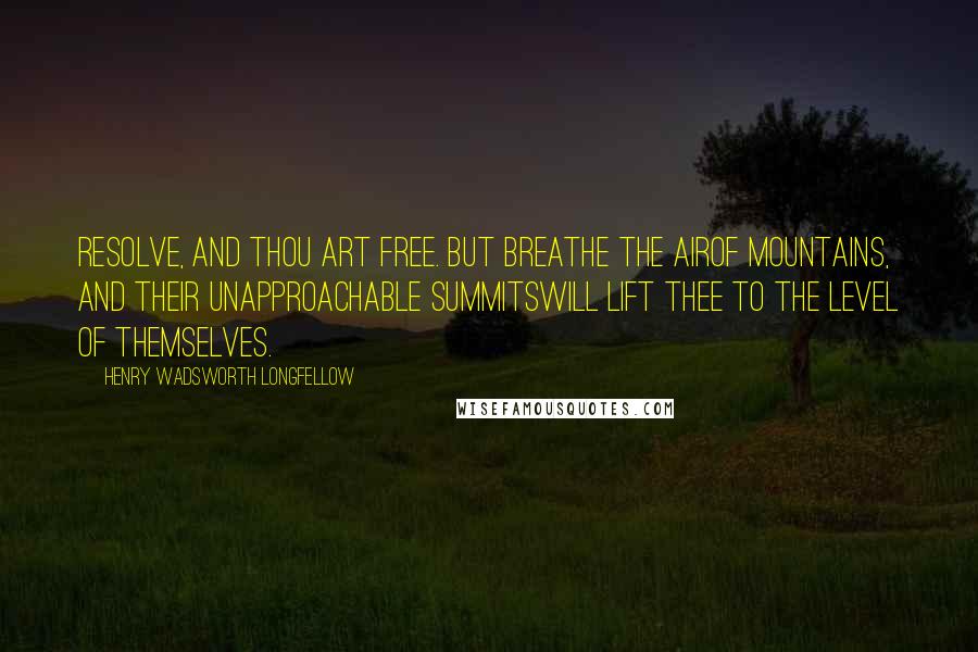 Henry Wadsworth Longfellow Quotes: Resolve, and thou art free. But breathe the airOf mountains, and their unapproachable summitsWill lift thee to the level of themselves.