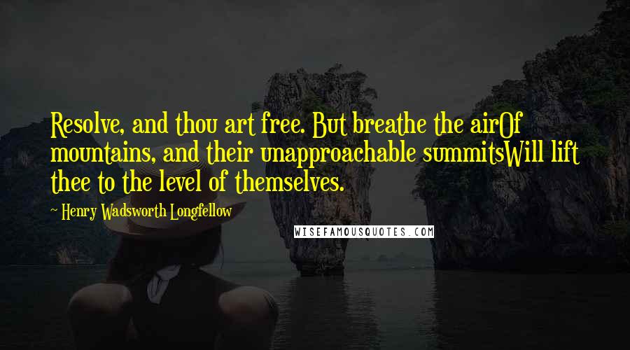 Henry Wadsworth Longfellow Quotes: Resolve, and thou art free. But breathe the airOf mountains, and their unapproachable summitsWill lift thee to the level of themselves.