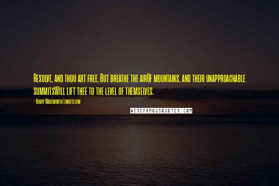 Henry Wadsworth Longfellow Quotes: Resolve, and thou art free. But breathe the airOf mountains, and their unapproachable summitsWill lift thee to the level of themselves.