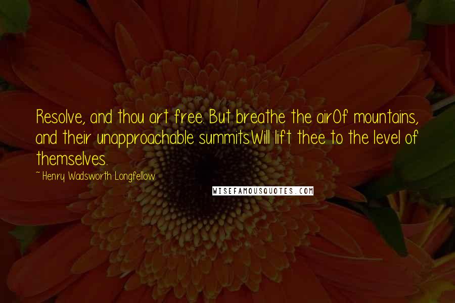 Henry Wadsworth Longfellow Quotes: Resolve, and thou art free. But breathe the airOf mountains, and their unapproachable summitsWill lift thee to the level of themselves.