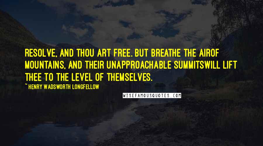 Henry Wadsworth Longfellow Quotes: Resolve, and thou art free. But breathe the airOf mountains, and their unapproachable summitsWill lift thee to the level of themselves.