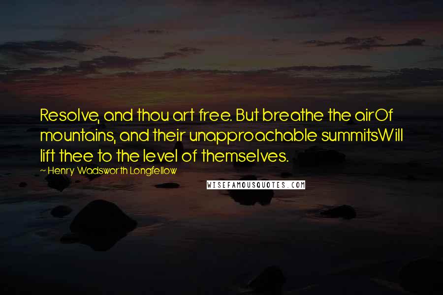 Henry Wadsworth Longfellow Quotes: Resolve, and thou art free. But breathe the airOf mountains, and their unapproachable summitsWill lift thee to the level of themselves.