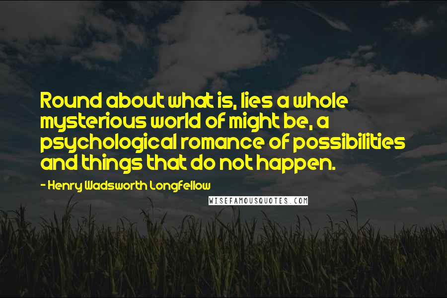 Henry Wadsworth Longfellow Quotes: Round about what is, lies a whole mysterious world of might be, a psychological romance of possibilities and things that do not happen.
