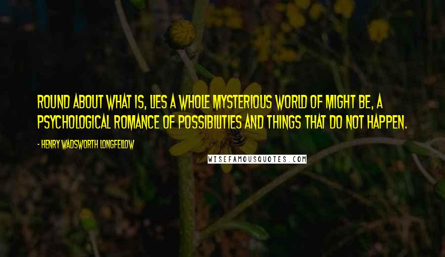 Henry Wadsworth Longfellow Quotes: Round about what is, lies a whole mysterious world of might be, a psychological romance of possibilities and things that do not happen.