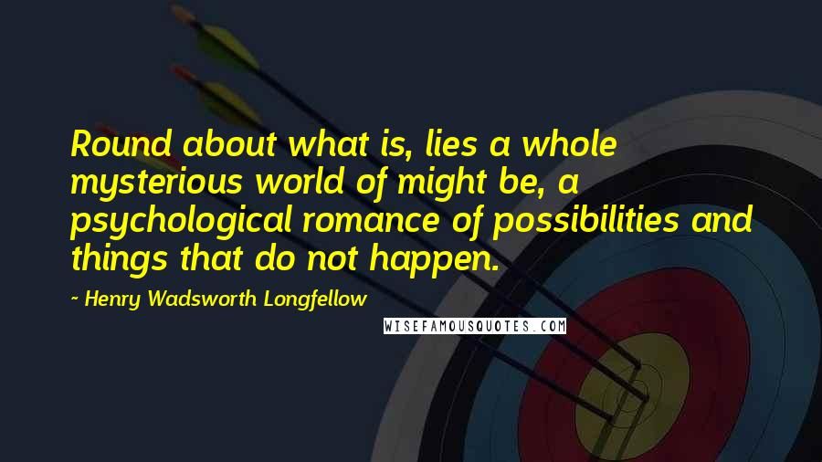 Henry Wadsworth Longfellow Quotes: Round about what is, lies a whole mysterious world of might be, a psychological romance of possibilities and things that do not happen.