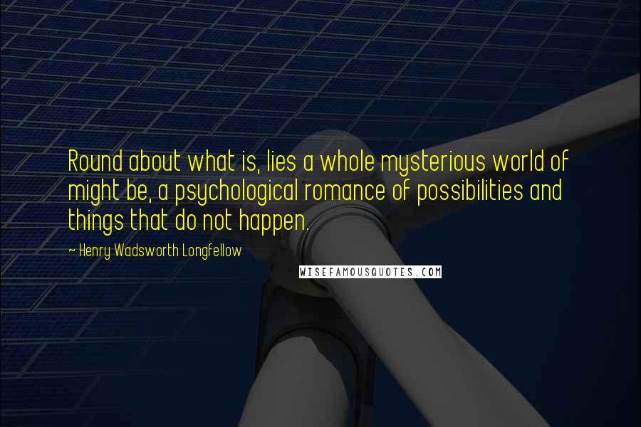 Henry Wadsworth Longfellow Quotes: Round about what is, lies a whole mysterious world of might be, a psychological romance of possibilities and things that do not happen.