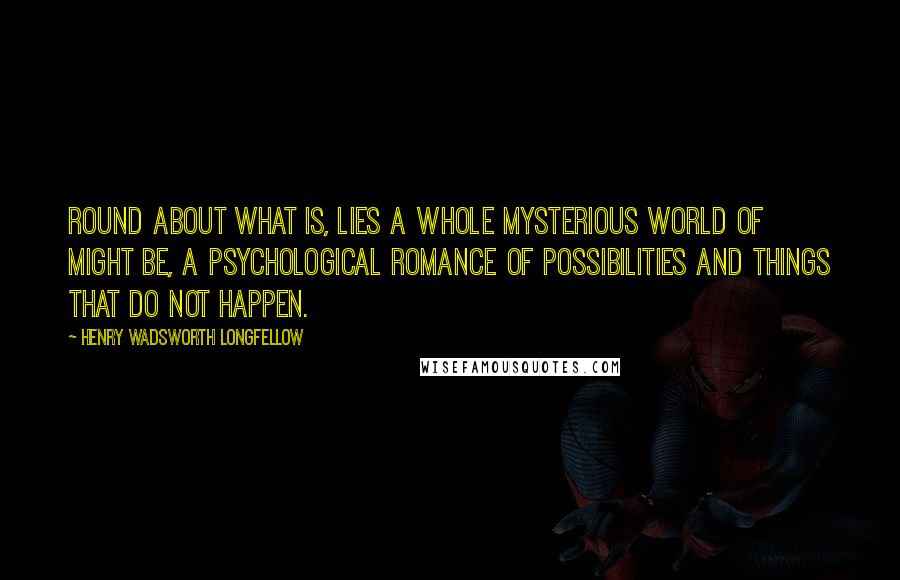 Henry Wadsworth Longfellow Quotes: Round about what is, lies a whole mysterious world of might be, a psychological romance of possibilities and things that do not happen.