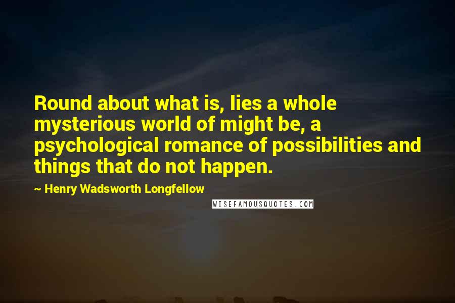 Henry Wadsworth Longfellow Quotes: Round about what is, lies a whole mysterious world of might be, a psychological romance of possibilities and things that do not happen.