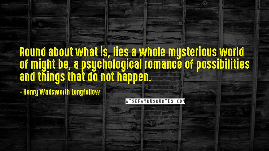 Henry Wadsworth Longfellow Quotes: Round about what is, lies a whole mysterious world of might be, a psychological romance of possibilities and things that do not happen.