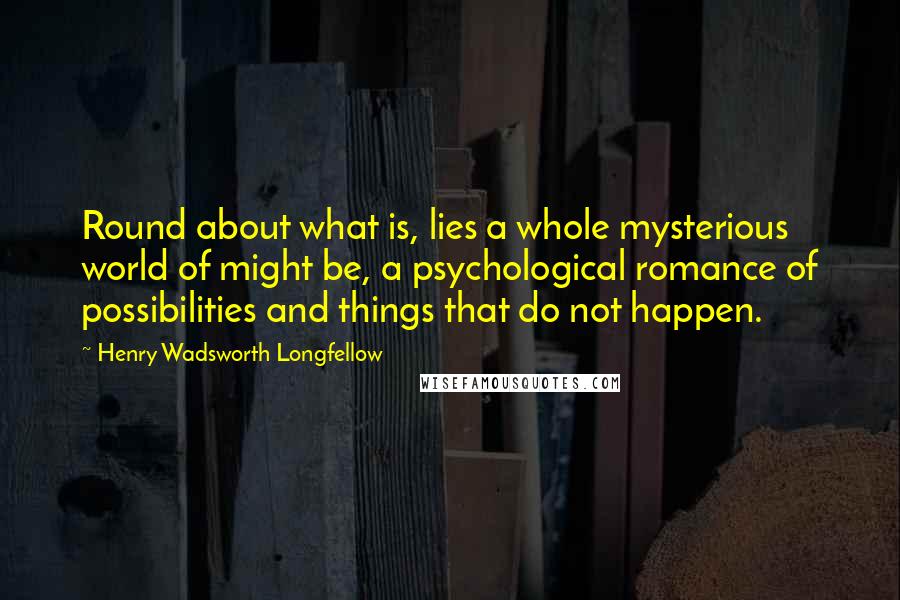 Henry Wadsworth Longfellow Quotes: Round about what is, lies a whole mysterious world of might be, a psychological romance of possibilities and things that do not happen.