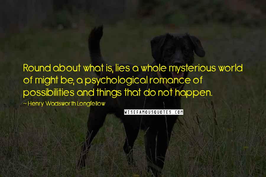 Henry Wadsworth Longfellow Quotes: Round about what is, lies a whole mysterious world of might be, a psychological romance of possibilities and things that do not happen.