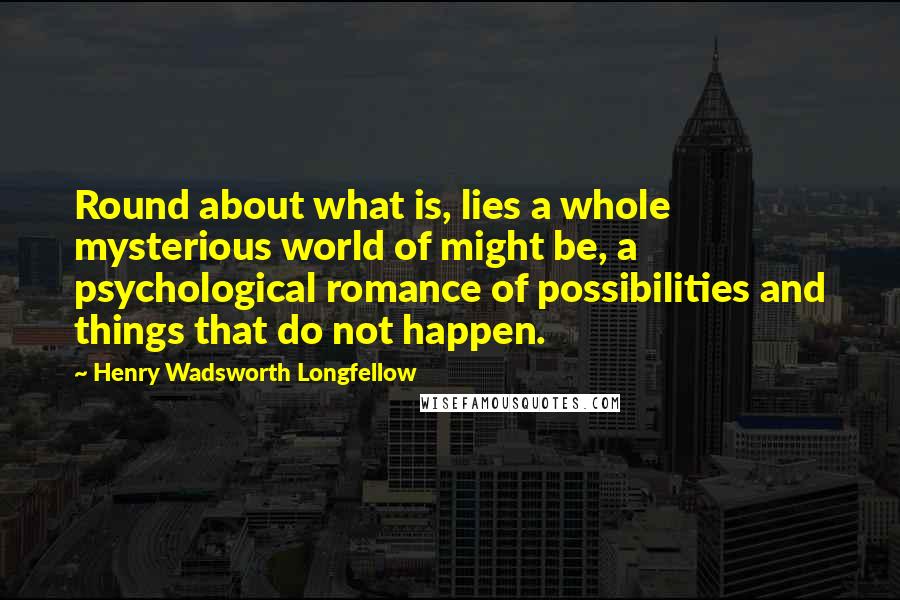 Henry Wadsworth Longfellow Quotes: Round about what is, lies a whole mysterious world of might be, a psychological romance of possibilities and things that do not happen.