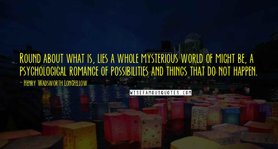 Henry Wadsworth Longfellow Quotes: Round about what is, lies a whole mysterious world of might be, a psychological romance of possibilities and things that do not happen.