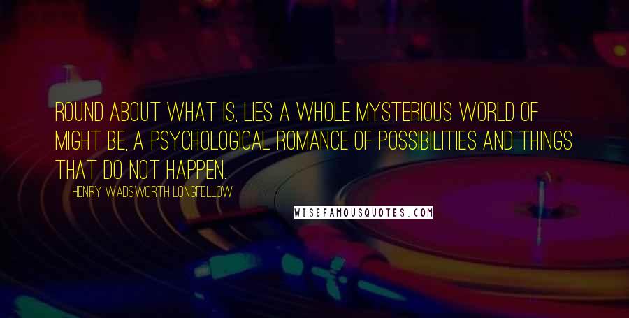 Henry Wadsworth Longfellow Quotes: Round about what is, lies a whole mysterious world of might be, a psychological romance of possibilities and things that do not happen.