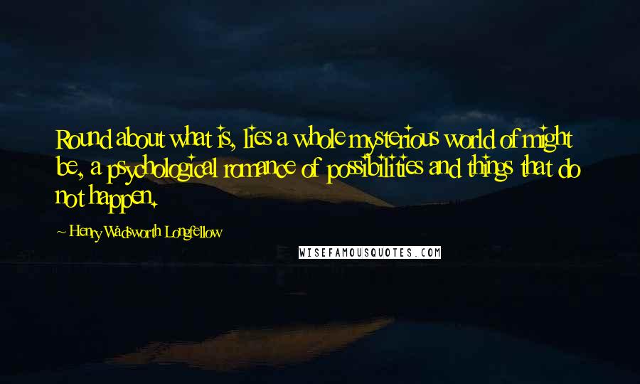 Henry Wadsworth Longfellow Quotes: Round about what is, lies a whole mysterious world of might be, a psychological romance of possibilities and things that do not happen.