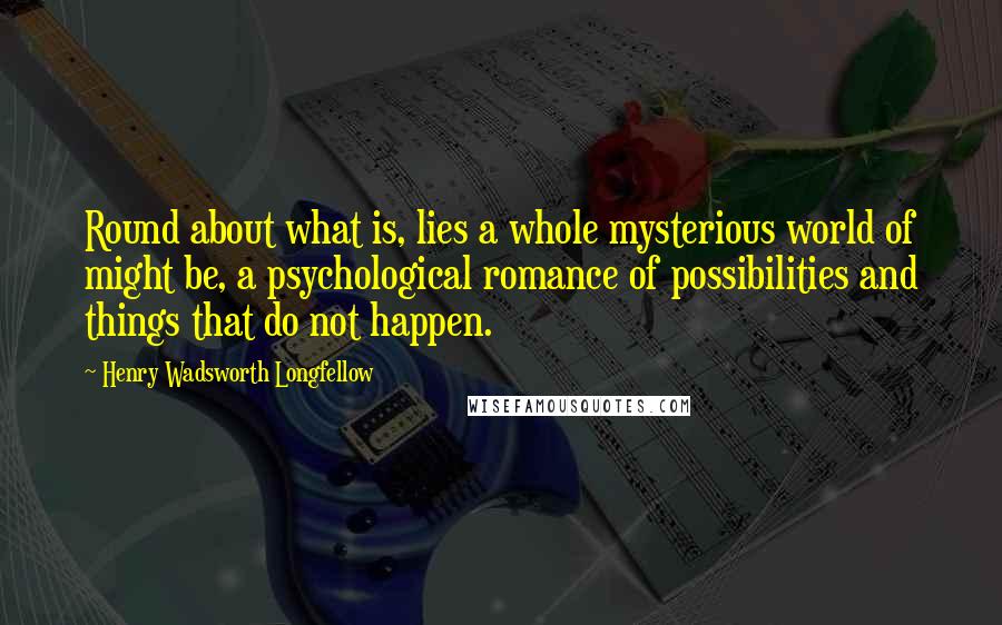 Henry Wadsworth Longfellow Quotes: Round about what is, lies a whole mysterious world of might be, a psychological romance of possibilities and things that do not happen.