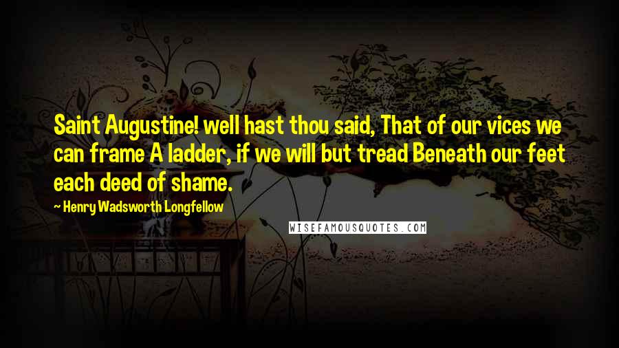 Henry Wadsworth Longfellow Quotes: Saint Augustine! well hast thou said, That of our vices we can frame A ladder, if we will but tread Beneath our feet each deed of shame.