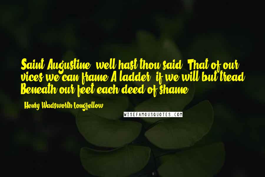 Henry Wadsworth Longfellow Quotes: Saint Augustine! well hast thou said, That of our vices we can frame A ladder, if we will but tread Beneath our feet each deed of shame.