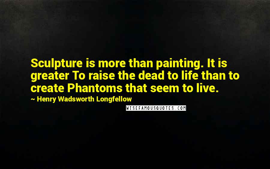 Henry Wadsworth Longfellow Quotes: Sculpture is more than painting. It is greater To raise the dead to life than to create Phantoms that seem to live.