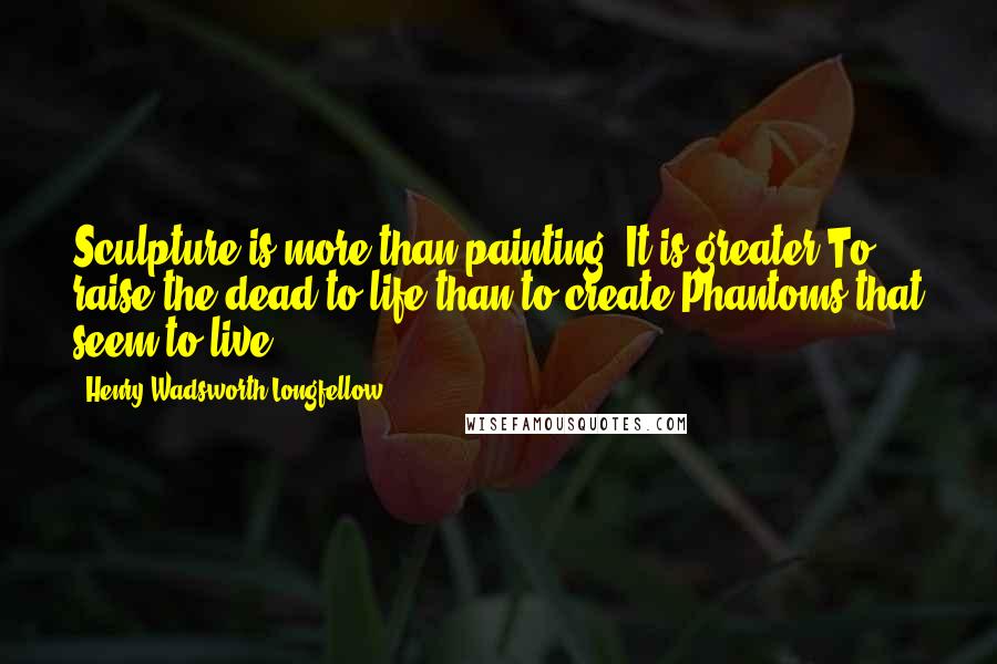 Henry Wadsworth Longfellow Quotes: Sculpture is more than painting. It is greater To raise the dead to life than to create Phantoms that seem to live.