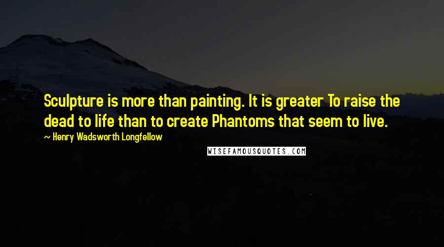 Henry Wadsworth Longfellow Quotes: Sculpture is more than painting. It is greater To raise the dead to life than to create Phantoms that seem to live.