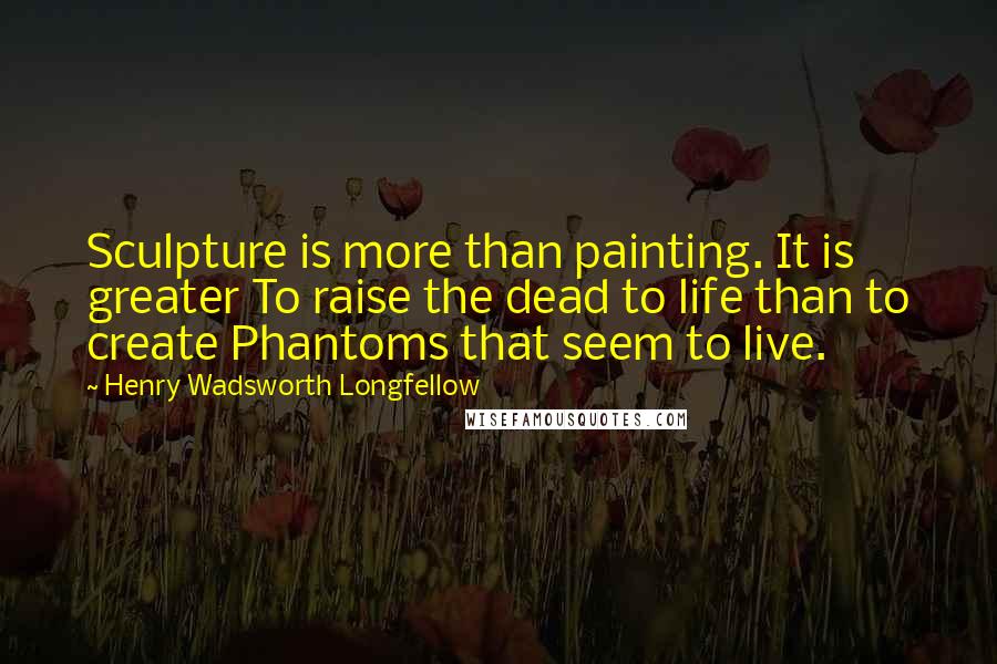 Henry Wadsworth Longfellow Quotes: Sculpture is more than painting. It is greater To raise the dead to life than to create Phantoms that seem to live.