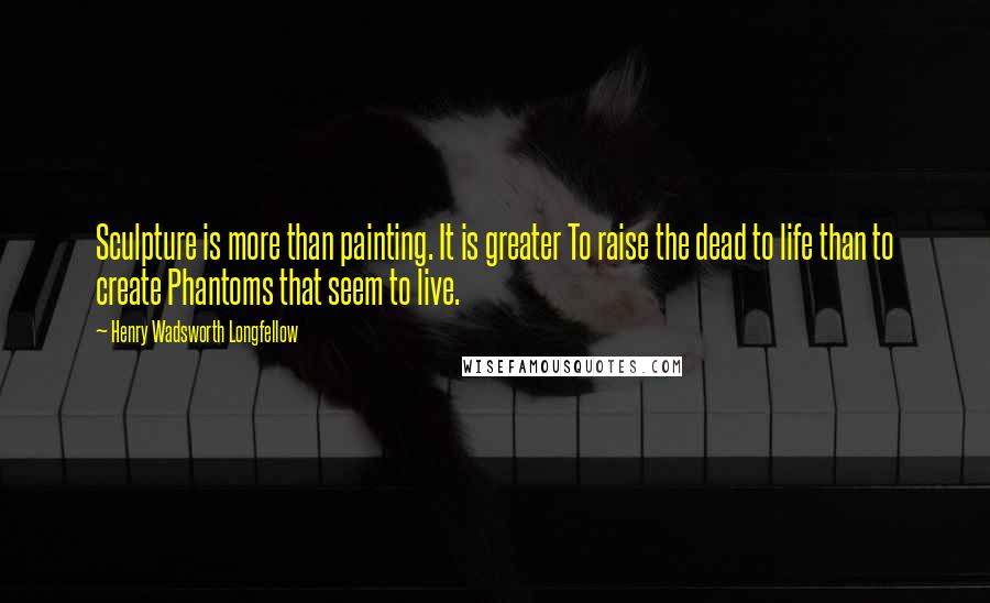 Henry Wadsworth Longfellow Quotes: Sculpture is more than painting. It is greater To raise the dead to life than to create Phantoms that seem to live.