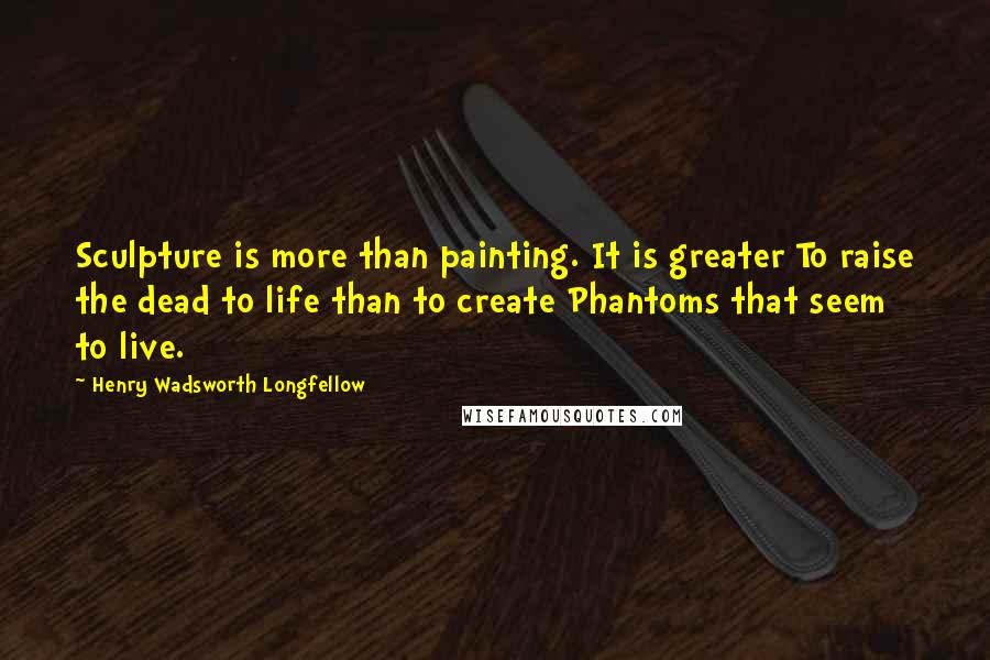 Henry Wadsworth Longfellow Quotes: Sculpture is more than painting. It is greater To raise the dead to life than to create Phantoms that seem to live.