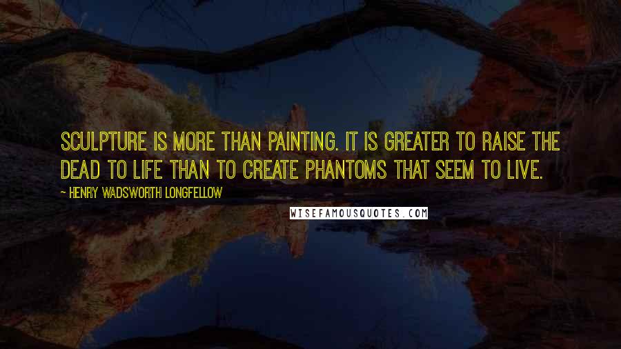 Henry Wadsworth Longfellow Quotes: Sculpture is more than painting. It is greater To raise the dead to life than to create Phantoms that seem to live.