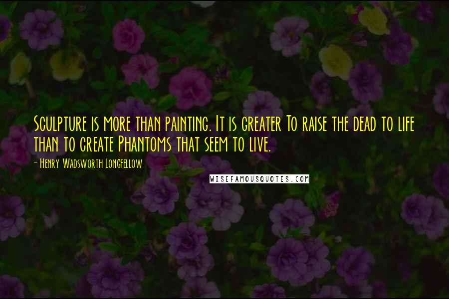 Henry Wadsworth Longfellow Quotes: Sculpture is more than painting. It is greater To raise the dead to life than to create Phantoms that seem to live.