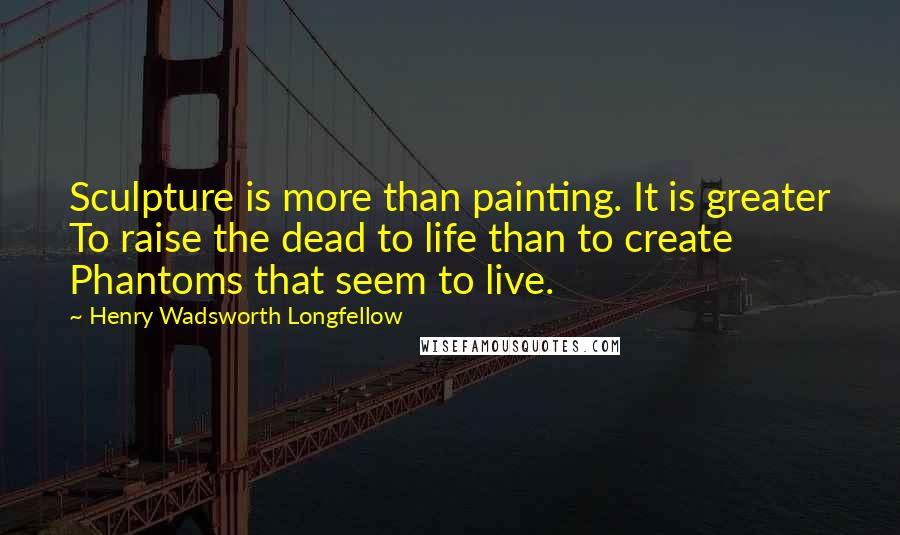 Henry Wadsworth Longfellow Quotes: Sculpture is more than painting. It is greater To raise the dead to life than to create Phantoms that seem to live.