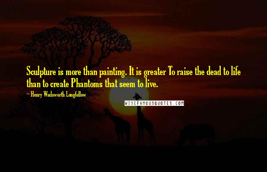Henry Wadsworth Longfellow Quotes: Sculpture is more than painting. It is greater To raise the dead to life than to create Phantoms that seem to live.