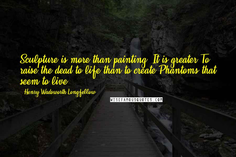 Henry Wadsworth Longfellow Quotes: Sculpture is more than painting. It is greater To raise the dead to life than to create Phantoms that seem to live.