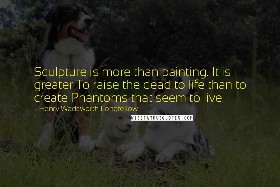 Henry Wadsworth Longfellow Quotes: Sculpture is more than painting. It is greater To raise the dead to life than to create Phantoms that seem to live.