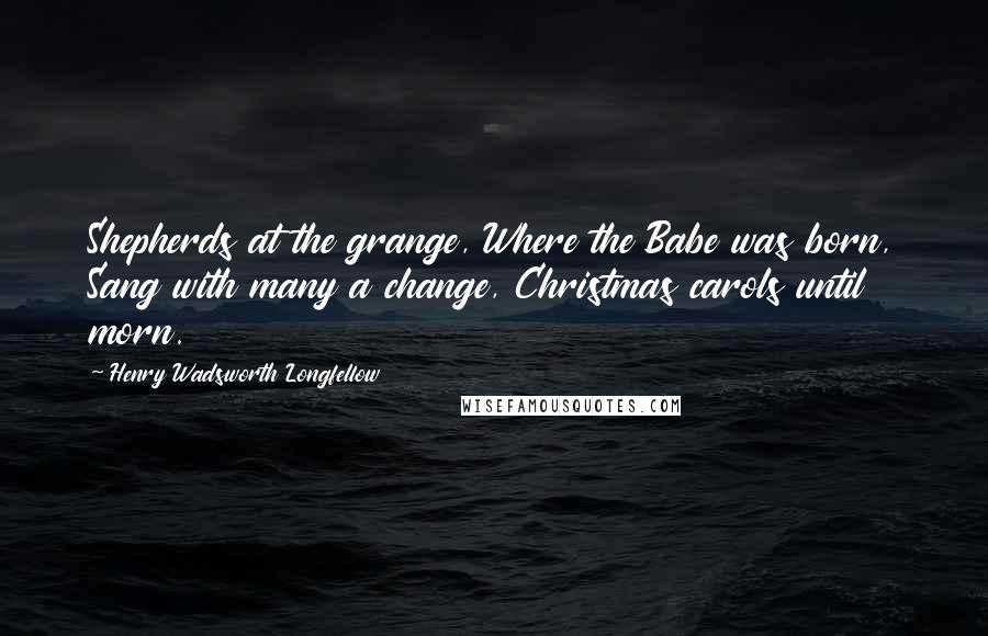 Henry Wadsworth Longfellow Quotes: Shepherds at the grange, Where the Babe was born, Sang with many a change, Christmas carols until morn.