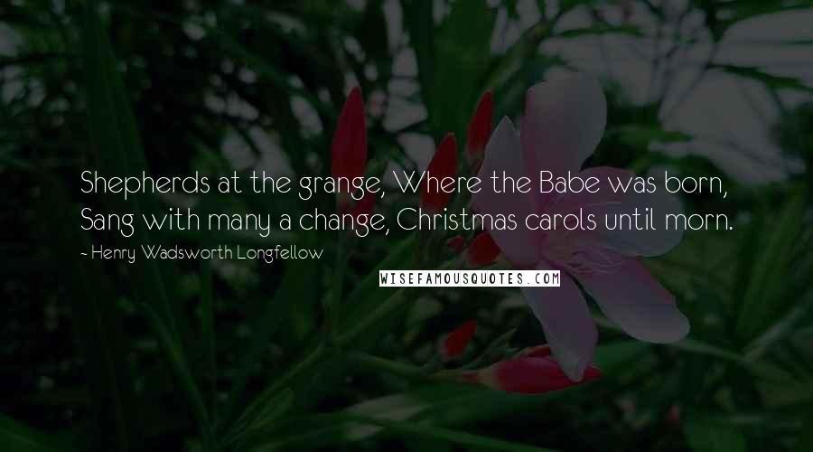 Henry Wadsworth Longfellow Quotes: Shepherds at the grange, Where the Babe was born, Sang with many a change, Christmas carols until morn.