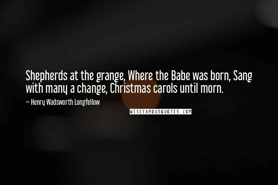 Henry Wadsworth Longfellow Quotes: Shepherds at the grange, Where the Babe was born, Sang with many a change, Christmas carols until morn.