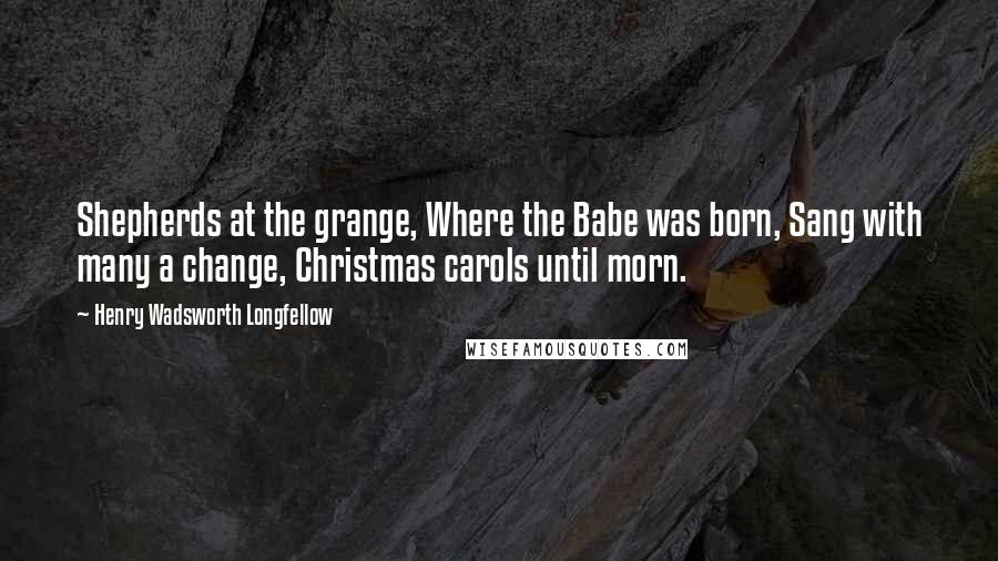 Henry Wadsworth Longfellow Quotes: Shepherds at the grange, Where the Babe was born, Sang with many a change, Christmas carols until morn.