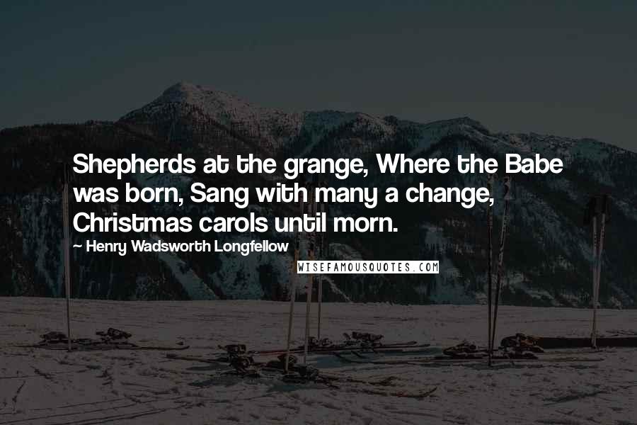 Henry Wadsworth Longfellow Quotes: Shepherds at the grange, Where the Babe was born, Sang with many a change, Christmas carols until morn.