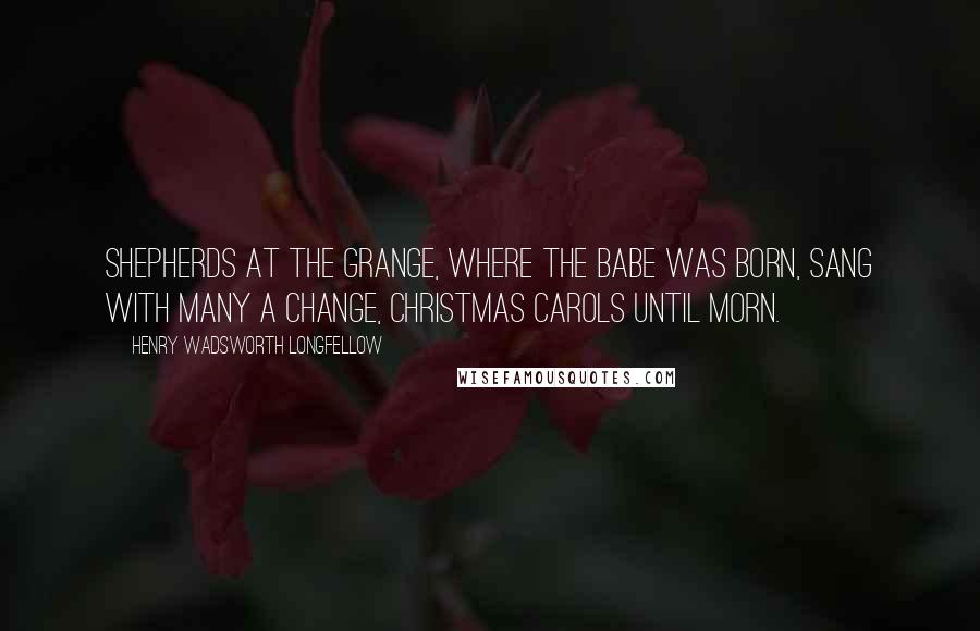 Henry Wadsworth Longfellow Quotes: Shepherds at the grange, Where the Babe was born, Sang with many a change, Christmas carols until morn.