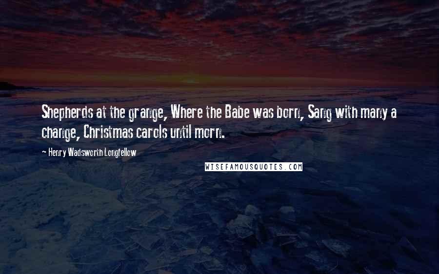 Henry Wadsworth Longfellow Quotes: Shepherds at the grange, Where the Babe was born, Sang with many a change, Christmas carols until morn.