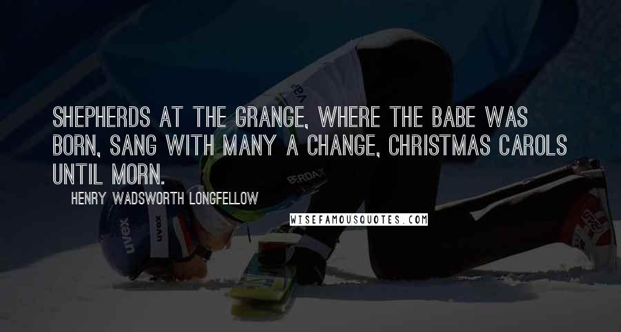 Henry Wadsworth Longfellow Quotes: Shepherds at the grange, Where the Babe was born, Sang with many a change, Christmas carols until morn.