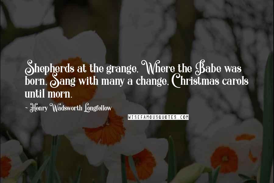 Henry Wadsworth Longfellow Quotes: Shepherds at the grange, Where the Babe was born, Sang with many a change, Christmas carols until morn.