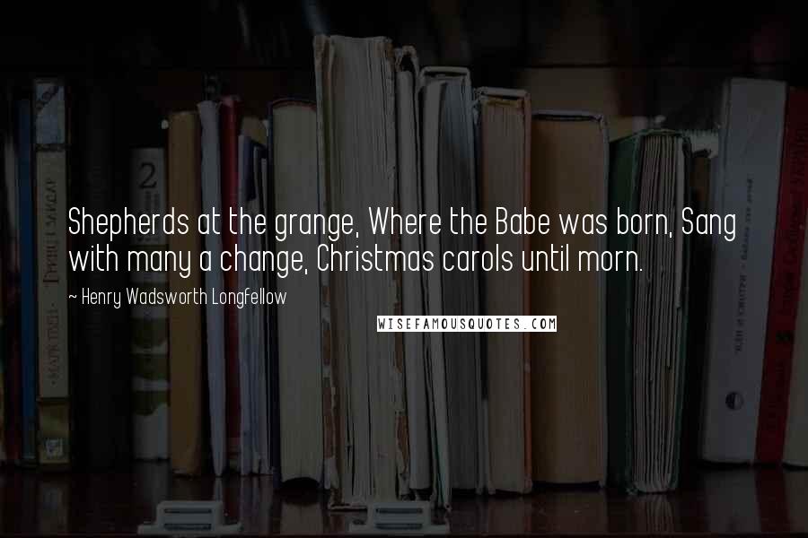 Henry Wadsworth Longfellow Quotes: Shepherds at the grange, Where the Babe was born, Sang with many a change, Christmas carols until morn.