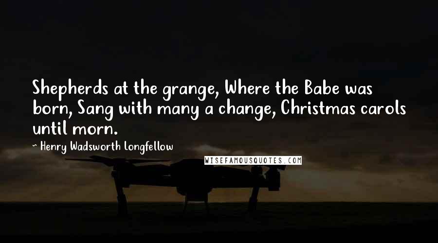 Henry Wadsworth Longfellow Quotes: Shepherds at the grange, Where the Babe was born, Sang with many a change, Christmas carols until morn.