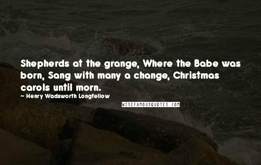 Henry Wadsworth Longfellow Quotes: Shepherds at the grange, Where the Babe was born, Sang with many a change, Christmas carols until morn.