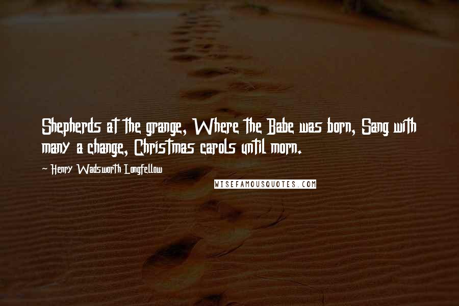 Henry Wadsworth Longfellow Quotes: Shepherds at the grange, Where the Babe was born, Sang with many a change, Christmas carols until morn.